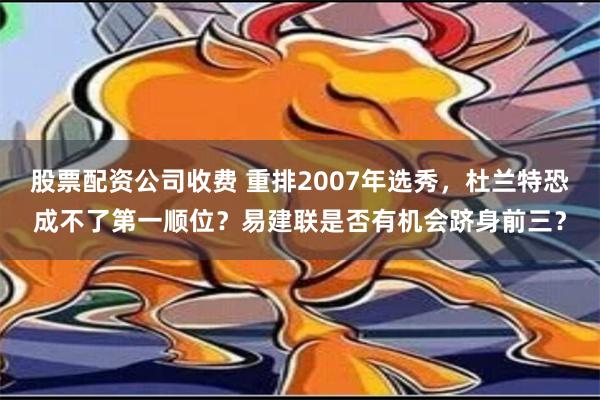 股票配资公司收费 重排2007年选秀，杜兰特恐成不了第一顺位？易建联是否有机会跻身前三？