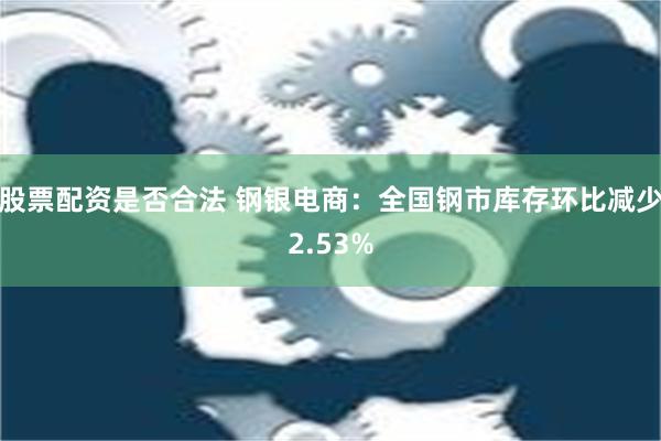 股票配资是否合法 钢银电商：全国钢市库存环比减少2.53%