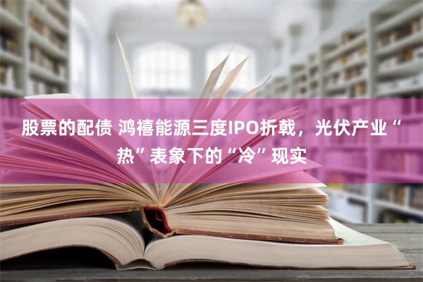 股票的配债 鸿禧能源三度IPO折戟，光伏产业“热”表象下的“冷”现实