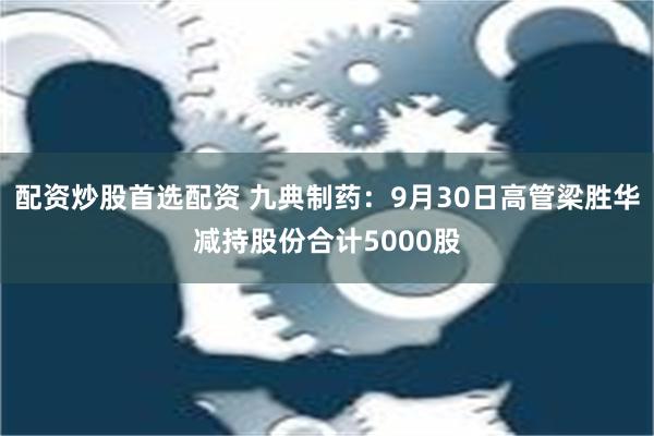 配资炒股首选配资 九典制药：9月30日高管梁胜华减持股份合计5000股