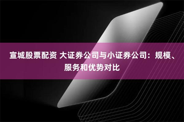 宣城股票配资 大证券公司与小证券公司：规模、服务和优势对比