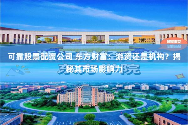 可靠股票配资公司 东方财富：游资还是机构？揭秘其市场影响力