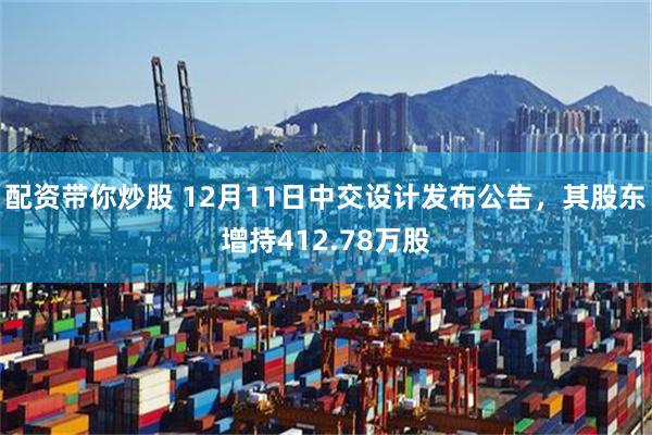 配资带你炒股 12月11日中交设计发布公告，其股东增持412.78万股