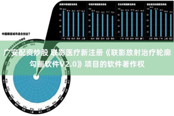 广安配资炒股 联影医疗新注册《联影放射治疗轮廓勾画软件V2.0》项目的软件著作权