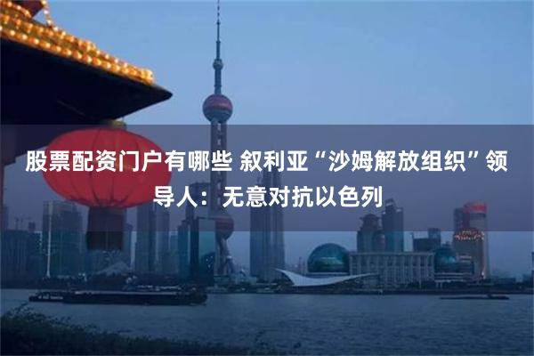 股票配资门户有哪些 叙利亚“沙姆解放组织”领导人：无意对抗以色列