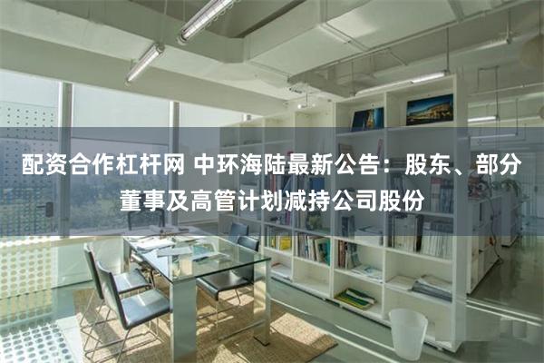 配资合作杠杆网 中环海陆最新公告：股东、部分董事及高管计划减持公司股份