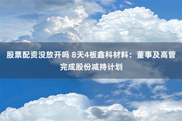 股票配资没放开吗 8天4板鑫科材料：董事及高管完成股份减持计划