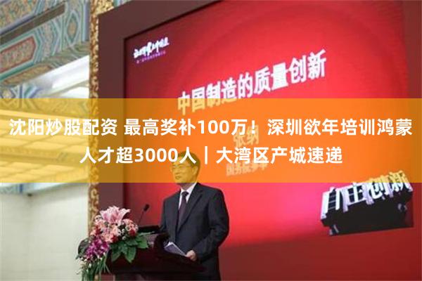 沈阳炒股配资 最高奖补100万！深圳欲年培训鸿蒙人才超3000人｜大湾区产城速递