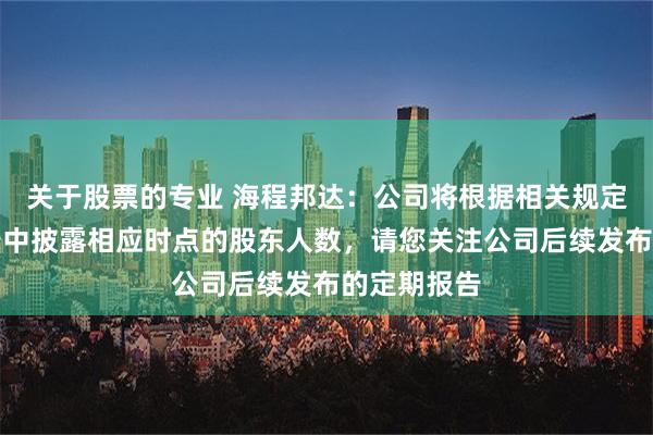 关于股票的专业 海程邦达：公司将根据相关规定在定期报告中披露相应时点的股东人数，请您关注公司后续发布的定期报告