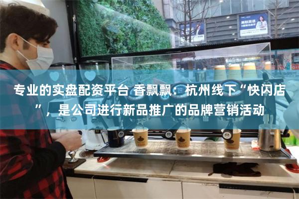 专业的实盘配资平台 香飘飘：杭州线下“快闪店”，是公司进行新品推广的品牌营销活动