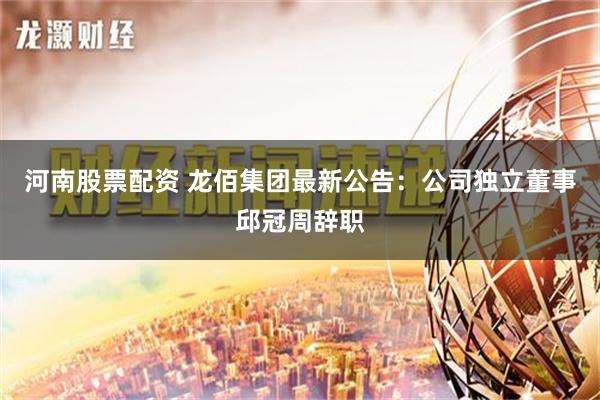 河南股票配资 龙佰集团最新公告：公司独立董事邱冠周辞职