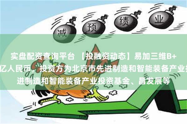 实盘配资查询平台 【投融资动态】易加三维B++轮融资，融资额数亿人民币，投资方为北京市先进制造和智能装备产业投资基金、昌发展等