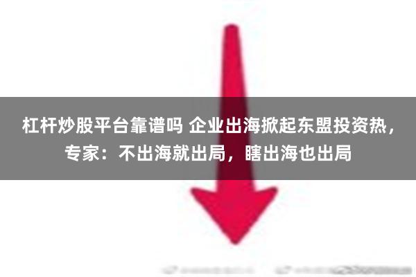 杠杆炒股平台靠谱吗 企业出海掀起东盟投资热，专家：不出海就出局，瞎出海也出局