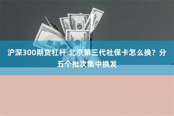 沪深300期货杠杆 北京第三代社保卡怎么换？分五个批次集中换发