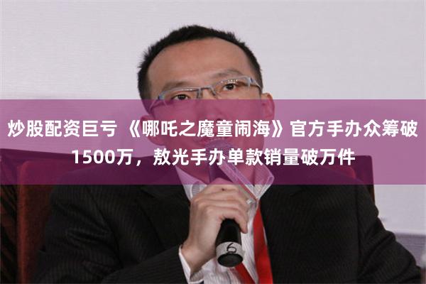 炒股配资巨亏 《哪吒之魔童闹海》官方手办众筹破1500万，敖光手办单款销量破万件