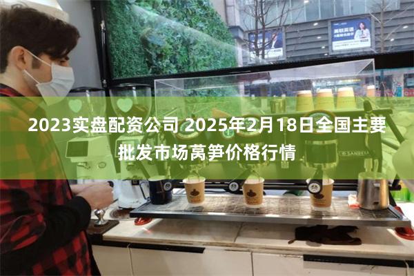 2023实盘配资公司 2025年2月18日全国主要批发市场莴笋价格行情